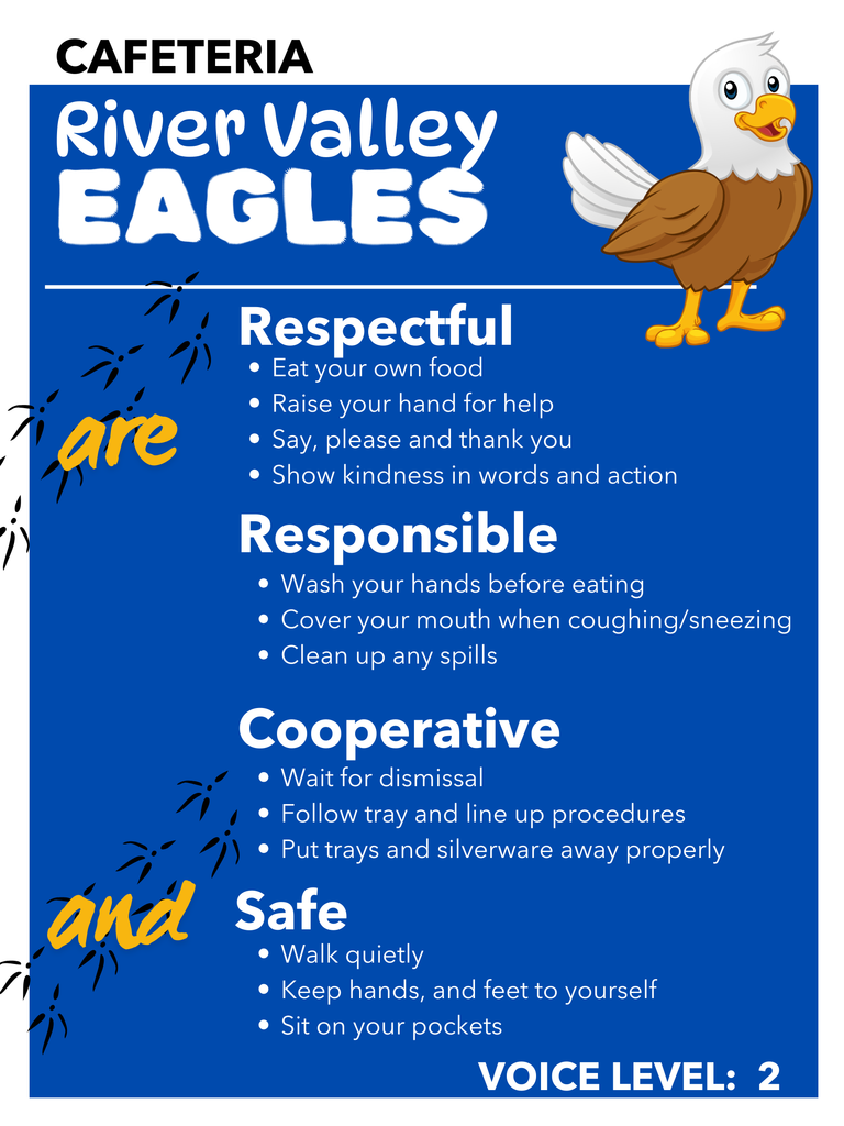 Cafeteria River Valley Eagels Respectful : eat your own food, raise your hand for help, say please and thank you, show kindness in words and action Responsible wash your hands befor eeating, cover your mouth  when coughing and sneezing, clean up any spills Cooperative: wait for dismissal, folllow tray and line up procedures, put trays and silverware away properly Safe: Walk quietly, keep hands and feet to yourself, sit on your pockets