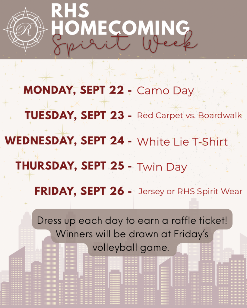 RHS Homecoming spirit week. Monday September 22- camp day. Tuesday September 23- red carpet vs. boardwalk. Wednesday September 24- white lie t shirt, Thursday September 25- twin day. Friday September 26- RHS spirit wear or jersey day. Dress up each day to earn a raffle ticket. Winners will be drawn at Friday’s volleyball game. 