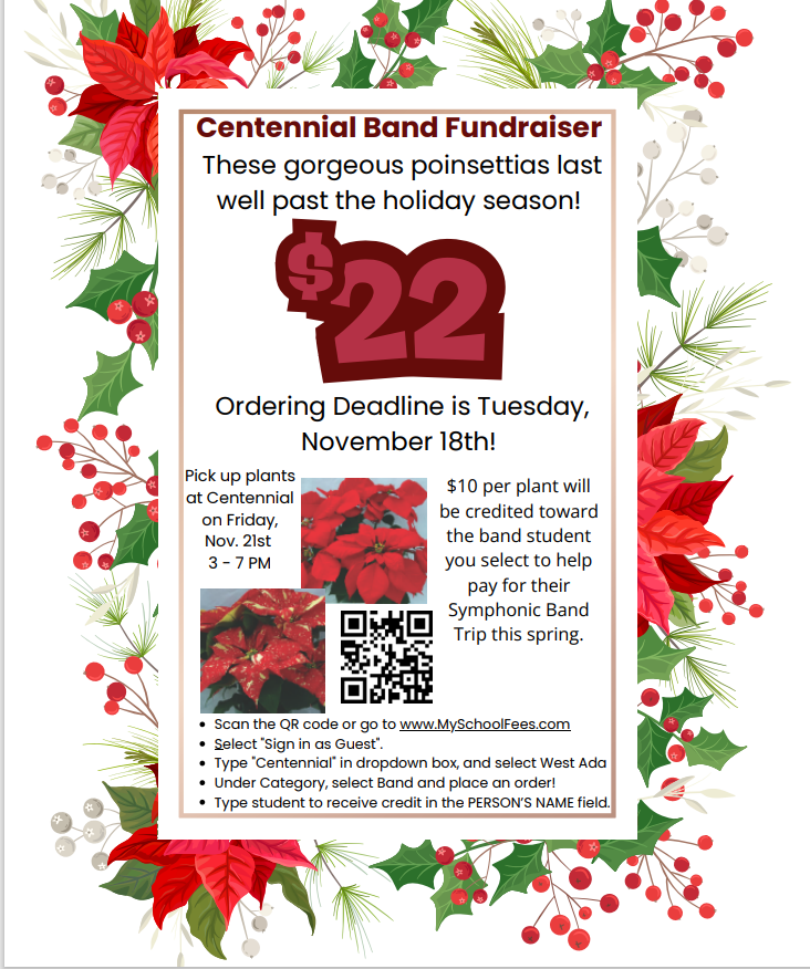 Centennial Band Fundraiser These gorgeous poinsettias last well past the holiday season! $22 Ordering deadline is Tuesday, November 18th! Pick up plants at Centennial on Friday, November 21st 3-7 p.m. $10 per plant will be credited toward theband student you select to help  pay for their symphonic band trip this spring Scan the qr code or go to www.my choolfees.com selct sign in as guest type centennial in dropdown box and select West Ada Under category, select band and place an order! Type student to receive credit  in the PERSONS NAME field