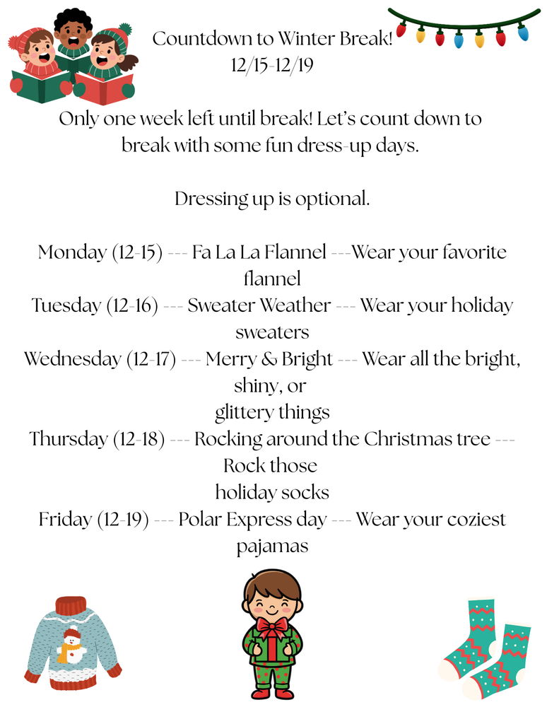 Countdown to Winter Break! Only one week left until break! Let’s count down to break with some fun dress-up days. Dressing up is optional. Monday (12-15) --- Fa La La Flannel ---Wear your favorite flannel Tuesday (12-16) --- Sweater Weather --- Wear your holiday sweaters Wednesday (12-17) --- Merry & Bright --- Wear all the bright, shiny, or glittery things Thursday (12-18) --- Rocking around the Christmas tree --- Rock those holiday socks Friday (12-19) --- Polar Express day --- Wear your coziest pajamas