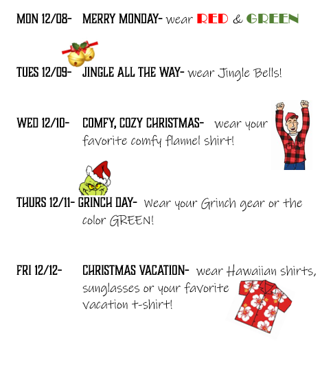 Monday 12/08 Merry Monday Wear red and green Tuesday 12/09 Jingle all the way wear jingle bells wed 12/10 comfy, cozy christmas wear your favortte comfy flannel shirt thursd 12/11 grinch Day wear your grinch gear or the color green  Fri 12/12 Chrsitmas vacation wear Hawaiian shirts, sunglasses or your favorite  vavcation t-shirt