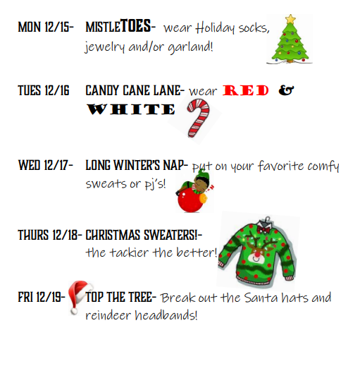 Mn 12/15 Misteltoes wear holiday socks , jewelry and/or garland 12/16 Candy cane lane wear red and white wed 12/17 long winter's nap wear your favorite comfy pjs  thurs 12/18 christmas sweaters the tackier the better fri 12/19 top the tree break out the santa hats and reindeer headbands
