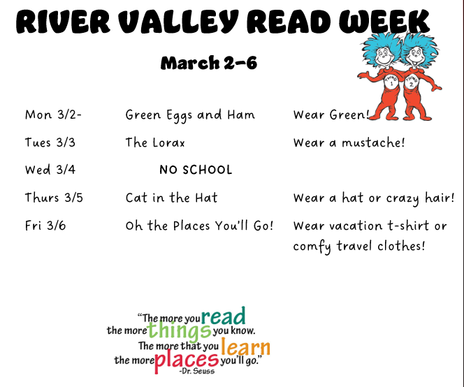 River Valley Read Week March 2-6 Monday 3/2 Green Eggs and Ham Wear Green! Tuesday 3/3 The Lorax Wear a mustache Wedensday 3/4 No School Thursday 3/5 Cat in the Hat Wear a hat or crazy hair Friday 3/6 Oh the places you'll go Wear a vacation t-shirt or comfy travel clothes