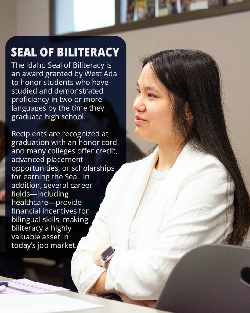 The Idaho Seal of Biliteracy is an award granted by West Ada to honor students who have studied and demonstrated proficiency in two or more languages by the time they graduate high school.   Recipients are recognized at graduation with an honor cord, and many colleges offer credit, advanced placement opportunities, or scholarships for earning the Seal. In addition, several career fields—including healthcare—provide  financial incentives for bilingual skills, making biliteracy a highly  valuable asset in  today’s job market.