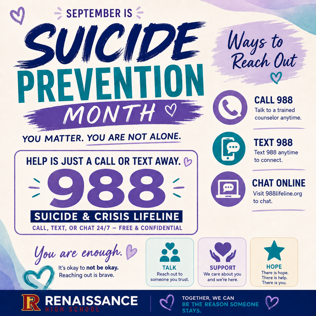 SEPTEMBER IS  SUICIDE PREVENTION MONTH  YOU MATTER. YOU ARE NOT ALONE.  HELP IS JUST A CALL OR TEXT AWAY.  988  SUICIDE & CRISIS LIFELINE CALL, TEXT, OR CHAT 24/7 – FREE & CONFIDENTIAL  Ways to Reach Out  CALL 988 Talk to a trained counselor anytime.  TEXT 988 Text 988 anytime to connect.  CHAT ONLINE Visit 988lifeline.org to chat.  You are enough. ♡  It’s okay to not be okay. Reaching out is brave.  TALK Reach out to someone you trust.  SUPPORT We care about you and we’re here.  HOPE There is hope. There is help. There is you.  RENAISSANCE HIGH SCHOOL  TOGETHER, WE CAN BE THE REASON SOMEONE STAYS.