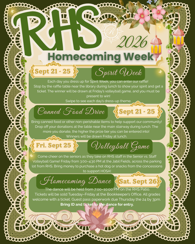 RHS 2026 Homecoming Week  Sept 21 - 25  Spirit Week  Each day you dress up for Spirit Week, you can enter our raffle! Stop by the raffle table near the library during lunch to show your spirit and get a ticket. The winner will be drawn at Friday’s volleyball game, and you must be present to win! Swipe to see each day’s dress-up theme.  Canned Food Drive  Sept 21 - 25  Bring canned food or other non-perishable items to help support our community! Drop off your donations at the table near the main stairway during lunch. The more you donate, the higher the prize tier you can be entered into! Winners will be drawn Friday at lunch.  Fri. Sept 25  Volleyball Game  Come cheer on the seniors as they take on RHS staff in the Senior vs. Staff Volleyball Game! Friday from 3:00–4:30 PM at the Jabil Fields, across the parking lot from RHS. Bring money to purchase a hot dog or snacks from the concessions to support HOSA!  Homecoming Dance  Sat. Sept 26  The dance will be held from 7:00–10:00 PM on the RHS Patio. Tickets will be sold Tuesday–Friday at the Bookkeeper’s Office. All grades welcome with a ticket. Guest pass paperwork due Thursday the 24 by 3pm. Bring ID and ticket to the dance for entry.