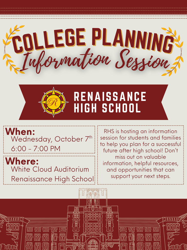 COLLEGE PLANNING Information Session RENAISSANCE HIGH SCHOOL When: Wednesday, October 7th 6:00–7:00 PM Where: White Cloud Auditorium Renaissance High School RHS is hosting an information session for students and families to help you plan for a successful future after high school! Don’t miss out on valuable information, helpful resources, and opportunities that can support your next steps.