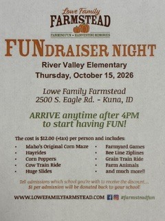 Lowe Family Farmstead FUNdraiser Night River Valley Elementary Thursday October 15, 2026 Lowe Family Farmstead 2500 S. Eagle Rd Kuna ID ARRIVE anytime after 4 PM to start having fun! The cost is $12.00 per person and includes: Idaho's original corn maze hayrides corn poppers cow train ride huge slides farmyard games Bee line ziplines Grain train rides farm animals and much more Tell admission which school your with to receive the discount and $1.00 per admission will be donated to your school www.lowefamilyfarmstead.com