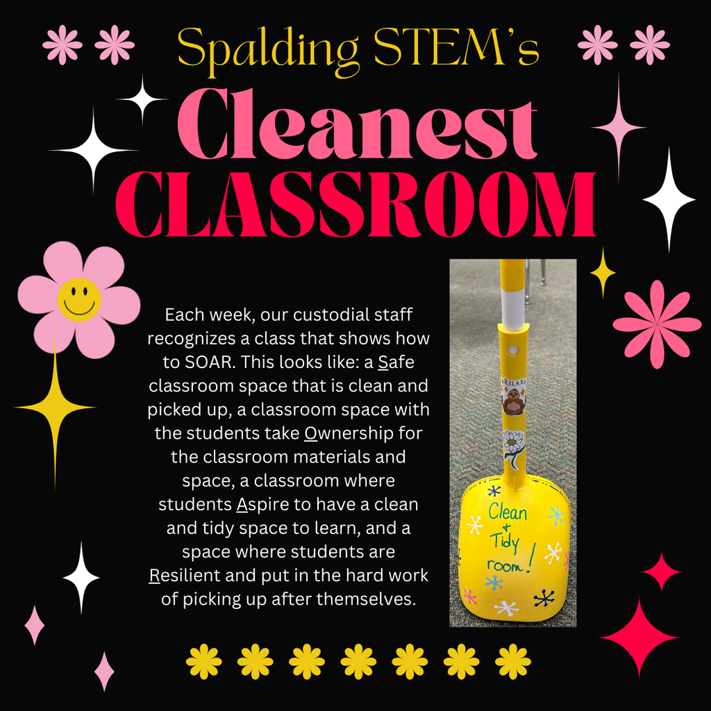Text: Spalding STEM's Cleanest Classroom. Each week, our custodial staff recognizes a class that shows how to SOAR. This looks like: a Safe classroom space that is clean and picked up, a classroom space with the students take Ownership for the classroom materials and space, a classroom where students Aspire to have a clean and tidy space to learn, and a space where students are Resilient and put in the hard work of picking up after themselves. Picture: Background is sparklings and flowers of pink, white, and gold. Photo of a small play broom and dustpan on which is written- Clean and Tidy room!