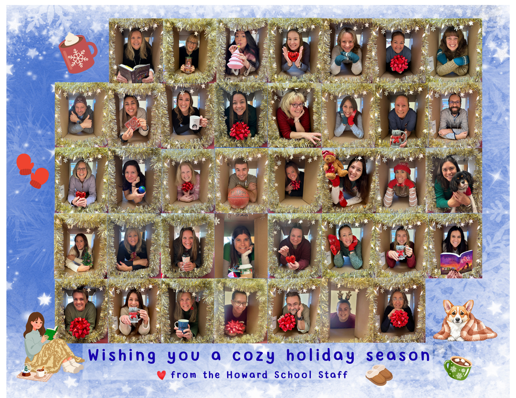 The heads and shoulders of the Howard School staff have been arranged in tinsel lined boxes like a giant Brady Bunch-esque grid.  Mr. Otto holds a basketball, Mrs. Hegarty and Mrs Richmond hold books.  Ms Torres is drining out of a pink cup.  Mrs. Lehane is passing a teddy bear to Mrs Giuffre.  Many staff hold mugs and red bows.  Some are wearing cozy hats and mittens.  The caption says, "Wishing you a cozy holiday season, lofve from the Howard School Staff."  
