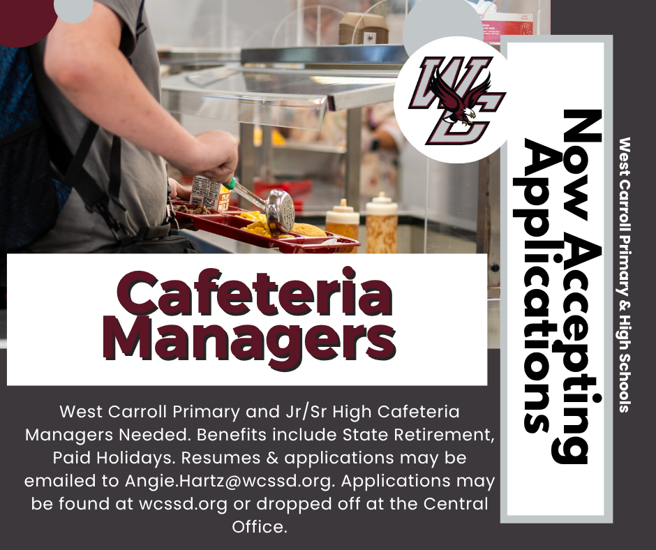 cafeteria managers needed west carroll primary and junior senior high school cafeteria managers needed benefits include state retirement paid holidays; resumes can be emailed to angie.hartz@wcssd.org; now accepting applicaitons; west carroll primary and high schools