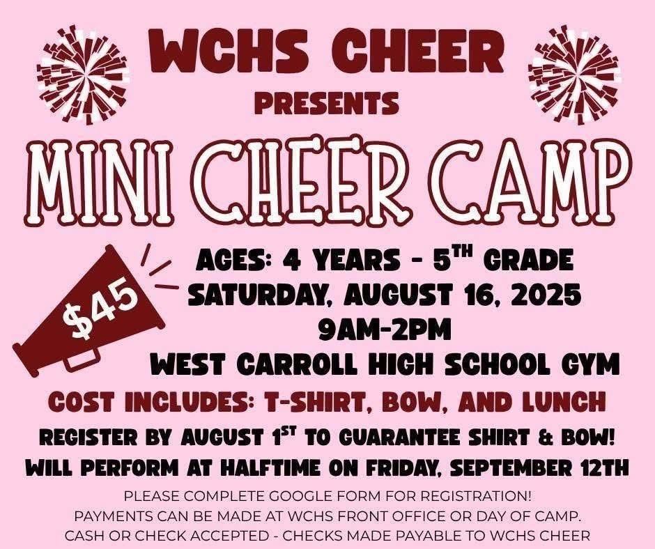 WCHS Mini Cheer Camp update! Please register under this new link to sign up for Mini Cheer Camp! If you have already signed up, you WILL need to register again to secure your child's spot. If you have any questions, please email kristin.bates@wcssd.org. https://forms.gle/ckVaR4SN4NHi7a9RA Ages : 4 years - 5th Grade Cost: $45 Saturday, August 16th, 2025 9am-2pm West Carroll High School Gym Cost Includes: T-Shirt, Bow, and Lunch Register by August 1st to guarantee shirt & bow! Mini Cheerleaders will perform at halftime on Friday, September 12th. Please complete form for registration! Payments can be made at WCHS front office or day of camp. Cash or check accepted - checks made payable to WCHS Cheer. 