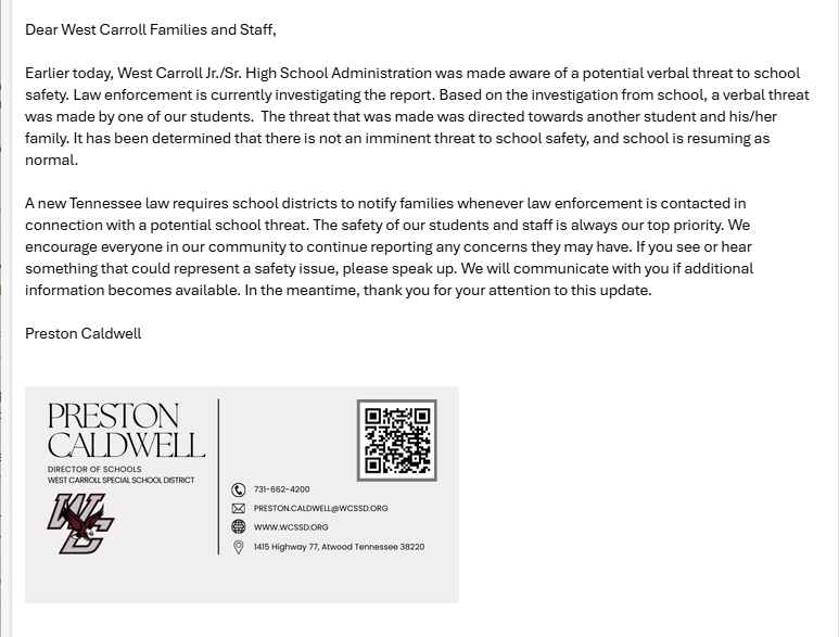 letter to wc community : Dear West Carroll Families and Staff, Earlier today, West Carroll Jr./Sr. High School Administration was made aware of a potential verbal threat to school safety. Law enforcement is currently investigating the report. Based on the investigation from school, a verbal threat was made by one of our students. The threat that was made was directed towards another student and his/her family. It has been determined that there is not an imminent threat to school safety, and school is resuming as normal. A new Tennessee law requires school districts to notify families whenever law enforcement is contacted in connection with a potential school threat. The safety of our students and staff is always our top priority. We encourage everyone in our community to continue reporting any concerns they may have. If you see or hear something that could represent a safety issue, please speak up. We will communicate with you if additional information becomes available. In the meantime, thank you for your attention to this update. Preston Caldwell