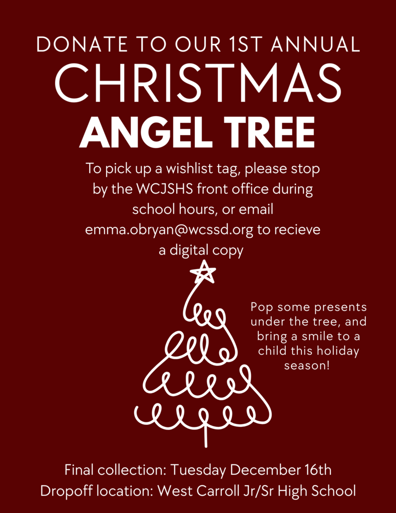 Red and White Christmas Tree Fundraiser Flyer requesting donations to our 1st Annual Christmas Angel Tree. To pick up a wishlist tag, please stop by the WCJSHS front office furing school hours, or email emma.obryan@wcssd.org to receive a digital copy. Pop some presents under the tree and bring a smile to a child this holiday season. Final collection date is Tuesday, December 16th and the drop off location is West Carroll Jr/SR high school 