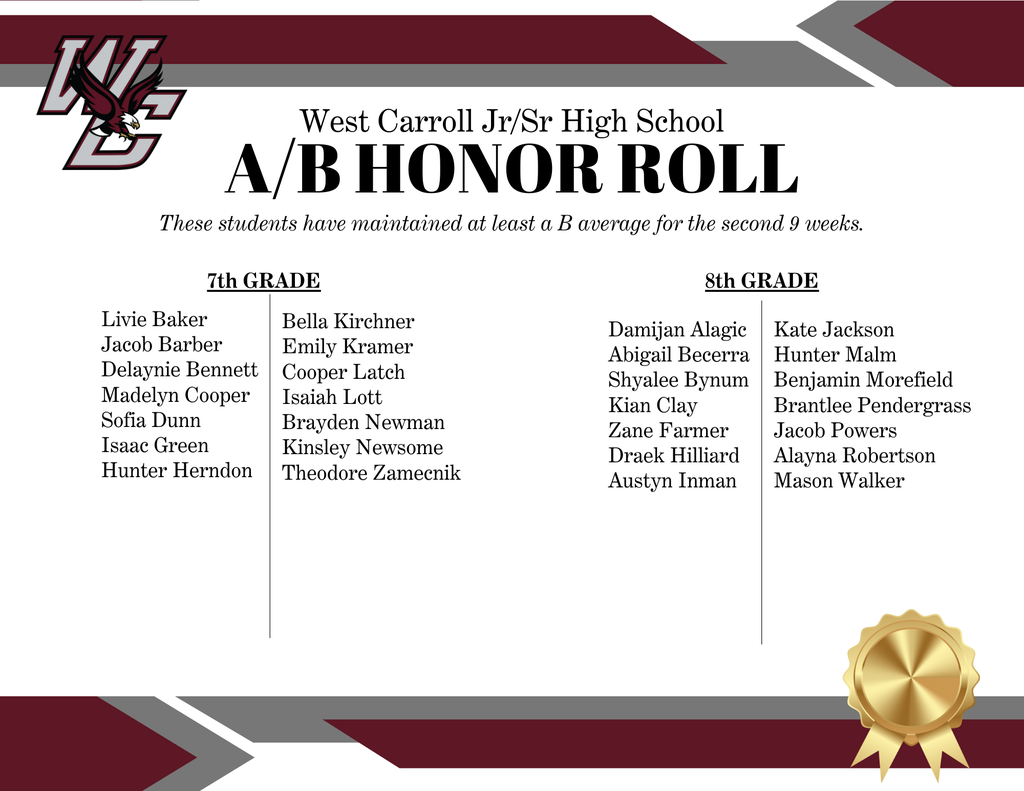 West Carroll Jr/Sr High School A/B Honor Roll Students including 7th grade: Livie Baker Jacob Barber Delaynie Bennett Madelyn Cooper Sofia Dunn Isaac Green Hunter HerndonBella Kirchner Emily Kramer Cooper Latch Isaiah Lott Brayden Newman Kinsley Newsome Theodore Zamecnik 8th grade: Damijan Alagic Abigail Becerra Shyalee Bynum Kian Clay Zane Farmer Draek Hilliard Austyn Inman Kate Jackson Hunter Malm Benjamin Morefield Brantlee Pendergrass Jacob Powers Alayna Robertson Mason Walker