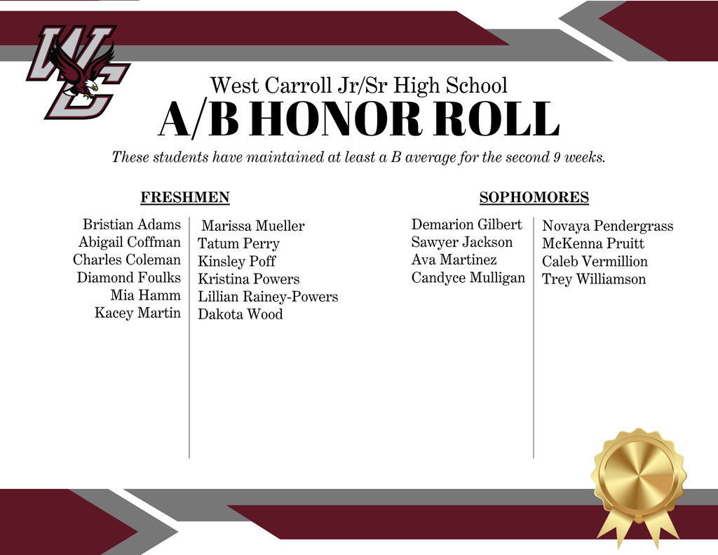 West Carroll Jr/Sr High School A/B Honor Roll Students including freshmen: Bristian Adams Abigail Coffman Charles Coleman Diamond Foulks Mia Hamm Kacey MartinMarissa Mueller Tatum Perry Kinsley Poff Kristina Powers Lillian Rainey-Powers Dakota Wood ; Sophomores: Demarion Gilbert Sawyer Jackson Ava Martinez Candyce Mulligan Novaya Pendergrass McKenna Pruitt Caleb Vermillion Trey Williamson