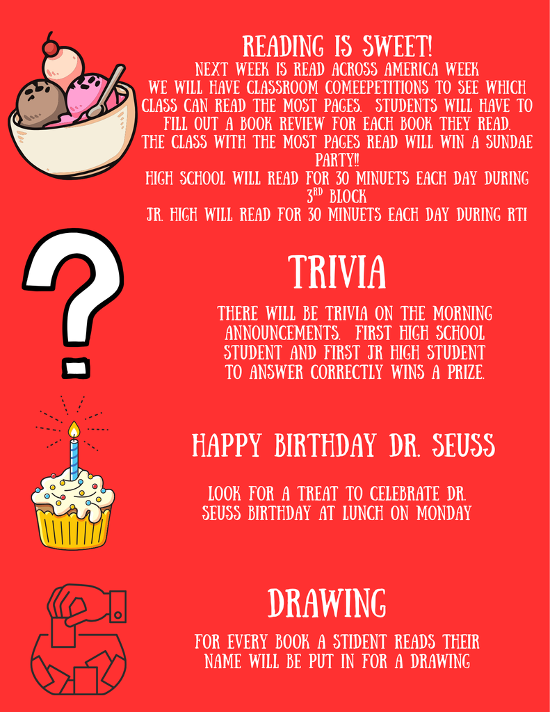 Reading is Sweet! Next week is read across america week. We will have classroom competitions to see which class can read the most pages. Studetns will have to fill out a book review for each book they read. The class with the most pages read will win a sundae party! High school willr eady for 30 minutes each day during 3rd block. Jr. High will read for 30 minute each day during RTI. Trivia!!! There will be trivia on the morning announcements. First high school student and jr high student to answer correctly wins a prize. Happy Birthday Dr. Seuss.. Look for a treat to celebrate Dr. Seuss's birthday at lunch on Monday. Drawing!! For every book a student reads their name will be put in for a drawing.
