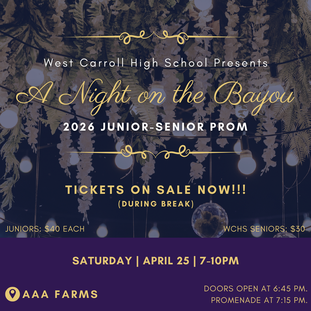 West Carroll High School Presents: A Night on the Bayou 2026 Junior-Senior Prom. Tickets are on sale now during break. Juniors: 40 each, WCHS Seniors: $30 Saturday, April 25, 7-10pm at AAA Farms, Doors open at 6:45 and Promenade starts at 7:15