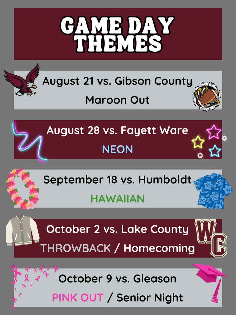 Game Day Themes - August 21 vs. Gibson County | MAROON OUT August 28 vs. Fayette Ware | NEON September 18 vs. Humboldt | HAWAIIAN October 2 vs. Lake County | THROWBACK + HOMECOMING October 9 vs. Gleason | PINK OUT + SENIOR NIGHT