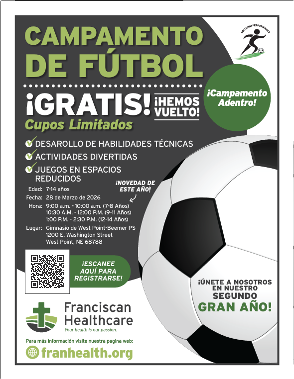 Franciscan Healthcare is inviting students ages 7–14 to join them for a FREE Soccer Camp! This will be a fun, high-energy environment where local athletes can sharpen their skills and enjoy the game. This camp will focus on: - Skill Development: Mastering the fundamentals of the game. - Fun Activities: Engaging drills designed for all experience levels. - Small-Sided Games: High-participation play to build teamwork and confidence. Camp Details - Date: March 28th, 2026 - Location: West Point Public Schools Gymnasium (1200 E. Washington Street, West Point, NE 68788) Session Times: - Ages 7–8: 9:00am – 10:00am - Ages 9–11: 10:30am – 12:00pm - Ages 12–14: 1:00pm – 2:30pm How to Register Space is limited, so we encourage early registration to secure a spot. Please see the attached flyers and scan the QR code, or register here: https://www.franhealth.org/soccer-camp.html. For questions, please contact Carlos Saenz at (402) 372-6722.