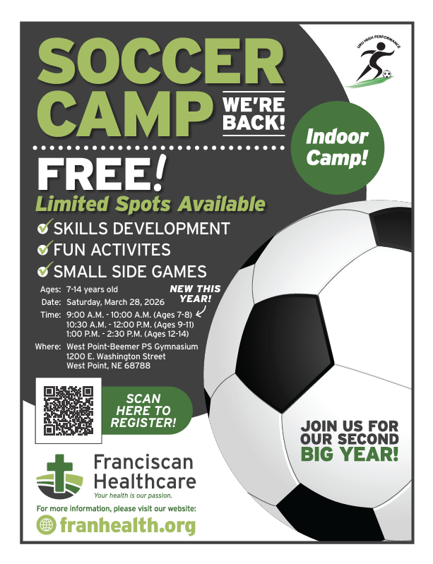 Franciscan Healthcare is inviting students ages 7–14 to join them for a FREE Soccer Camp! This will be a fun, high-energy environment where local athletes can sharpen their skills and enjoy the game. This camp will focus on: - Skill Development: Mastering the fundamentals of the game. - Fun Activities: Engaging drills designed for all experience levels. - Small-Sided Games: High-participation play to build teamwork and confidence. Camp Details - Date: March 28th, 2026 - Location: West Point Public Schools Gymnasium (1200 E. Washington Street, West Point, NE 68788) Session Times: - Ages 7–8: 9:00am – 10:00am - Ages 9–11: 10:30am – 12:00pm - Ages 12–14: 1:00pm – 2:30pm How to Register Space is limited, so we encourage early registration to secure a spot. Please see the attached flyers and scan the QR code, or register here: https://www.franhealth.org/soccer-camp.html. For questions, please contact Carlos Saenz at (402) 372-6722.