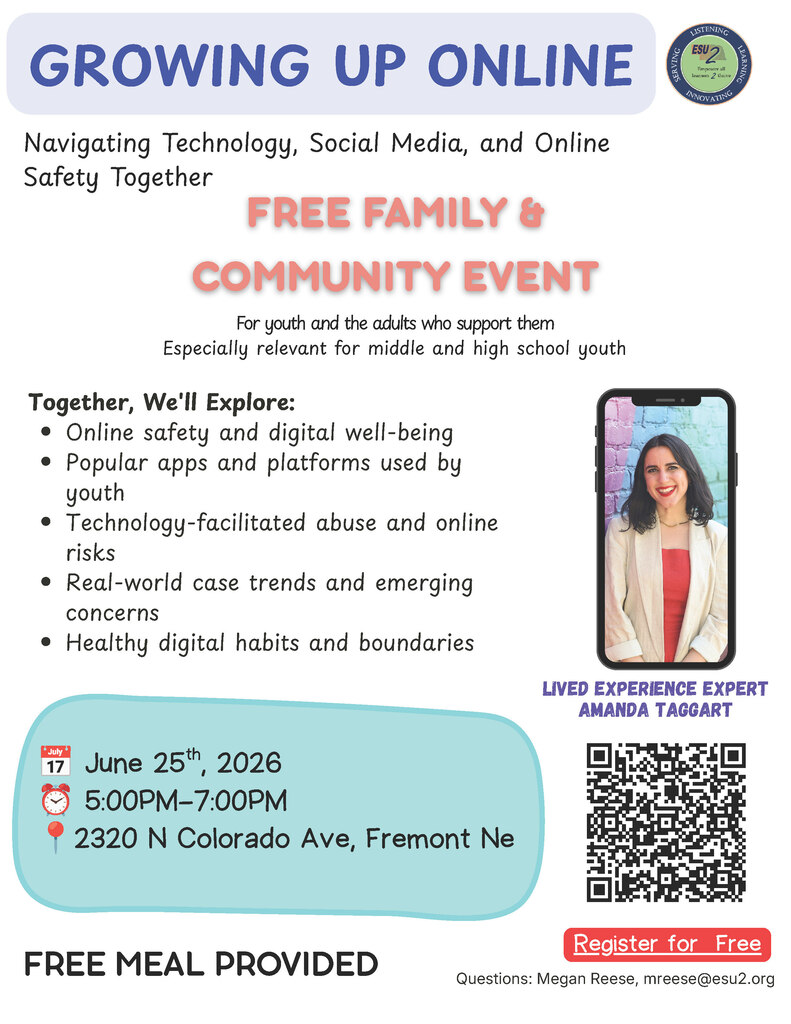 ESU 2 is hosting a free family and community event, Growing Up Online: Navigating Technology, Social Media, and Online Safety Together, featuring lived experience expert Amanda Taggart. This event is designed for youth and the adults who support them and will explore topics including online safety, technology-facilitated abuse, popular apps and platforms used by youth, real-world case trends, and healthy digital habits. Register HERE: https://docs.google.com/forms/d/e/1FAIpQLScs8lYisAQUuzkfnD5Zye1RV2B3lLKym9aLbuAo-x6-qSzTDw/viewform Event Details 📅 June 25, 2026 ⏰ 5:00 PM–7:00 PM 📍 ESU 2, 2320 N Colorado Ave, Fremont 🍕 Free meal provided 👨👩👧👦 Designed for youth and the adults who support them 📱 Especially relevant for middle and high school youth