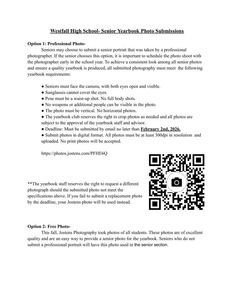 Westfall High School - Senior Yearbook Photo Submission - Option 1: Professional Photo- Seniors may choose to submit a senior portrait that was taken by a professional photographer. If the senior chooses this option, it is important to schedule the photo shoot with the photographer early in the school year. To achieve a consistent look among all senior photos and ensure a quality yearbook is produced, all submitted photography must meet the following yearbook requirements: ● Seniors must face the camera, with both eyes open and visible. ● Sunglasses cannot cover the eyes. ● Pose must be a waist-up shot. No full body shots. ● No weapons or additional people can be visible in the photo. ● The photo must be vertical. No horizontal photos. ● The yearbook club reserves the right to crop photos as needed and all photos are subject to the approval of the yearbook staff and advisor. ● Deadline: Must be submitted by email no later than February 2nd, 2026. ● Submit photos in digital format. All photos must be at least 300dpi in resolution and uploaded. No print photos will be accepted. https://photos.jostens.com/PFHE6Q **The yearbook staff reserves the right to request a different photograph should the submitted photo not meet the specifications above. If you fail to submit a replacement photo by the deadline, your Jostens photo will be used instead. Option 2: Free Photo- This fall, Jostens Photography took photos of all students. These photos are of excellent quality and are an easy way to provide a senior photo for the yearbook. Seniors who do not submit a professional portrait will have this photo used in the senior section.