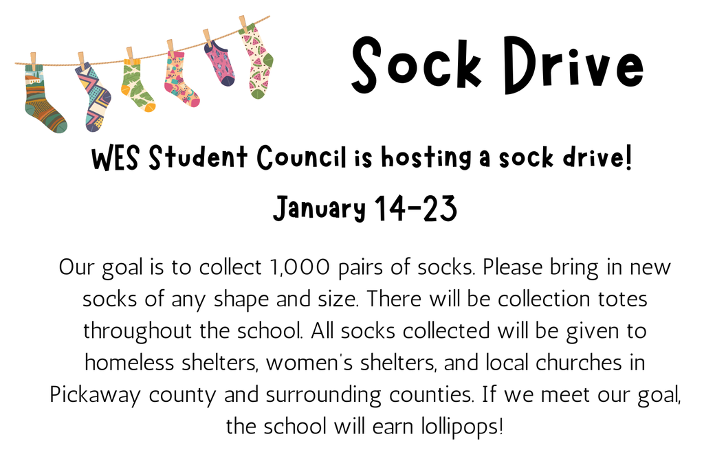 white background with Colorful Socks hanging on a clothes line text reads sock drive WES student council is hosting a sock drive! January 14-23 Our goal is to collect 1,000 pairs of socks. Please bring in new socks of any shape and size. There will be collection totes throughout the school. All socks collected will be given to homeless shelters, women's shelters, and local churches in Pickaway county and surrounding counties. If we meet our goal, the school will earn lollipops!