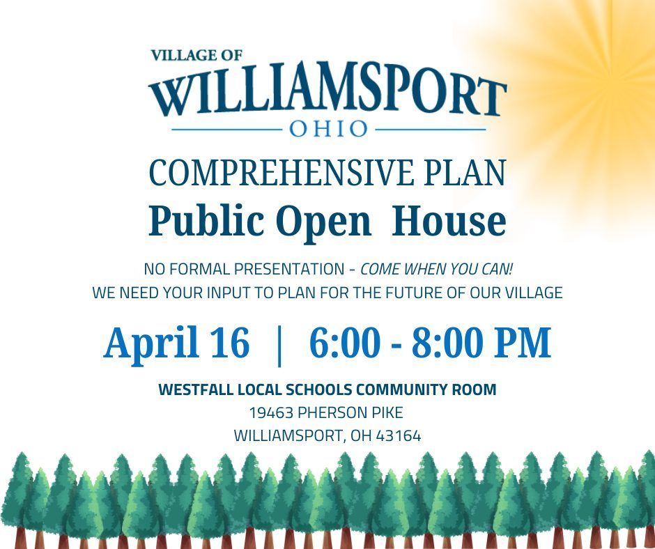 Open House - A promotional graphic for the Village of Williamsport, Ohio announces a “Comprehensive Plan Public Open House.” The event is scheduled for April 16 from 6:00 to 8:00 PM at the Westfall Local Schools Community Room, located at 19463 Pherson Pike in Williamsport, Ohio. The graphic notes there will be no formal presentation and encourages community members to come anytime and share input for the future of the village. The design features blue text, a light background with a sunburst in the corner, and a row of illustrated trees along the bottom.