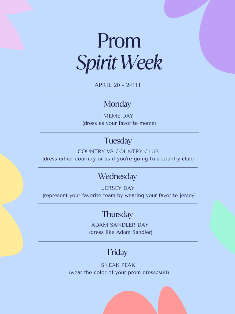 Prom Spirit Week: A promotional poster for "Prom Spirit Week" scheduled for April 20th through the 24th. The design features a light blue background accented by colorful, abstract floral shapes in pastel shades of pink, purple, yellow, and orange. The text is centered and organized by horizontal lines.  Monday is Meme Day, where students dress as their favorite meme. Tuesday is Country vs Country Club, with the choice to dress in western wear or preppy country club attire. Wednesday is Jersey Day to represent a favorite sports team. Thursday is Adam Sandler Day, encouraging students to dress like the actor. Friday is Sneak Peak, where students wear the color of their upcoming prom dress or suit.
