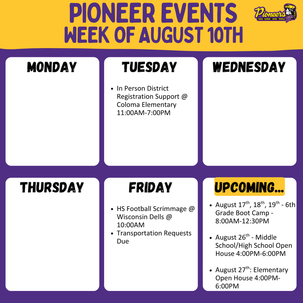 Week's Events.  In Person Registration Support @ Coloma Elementary from 11:00am to 7:00pm on Tuesday.  HS Football Scrimmage at Wisconsin Dells at 10:00am on Friday.  Transportation Requests due on Friday.  Upcoming events....  6th Grade Boot Camp on August 17th, 18th, and 19th from 8:00am to 12:30pm at Westfield Area Middle/High School.