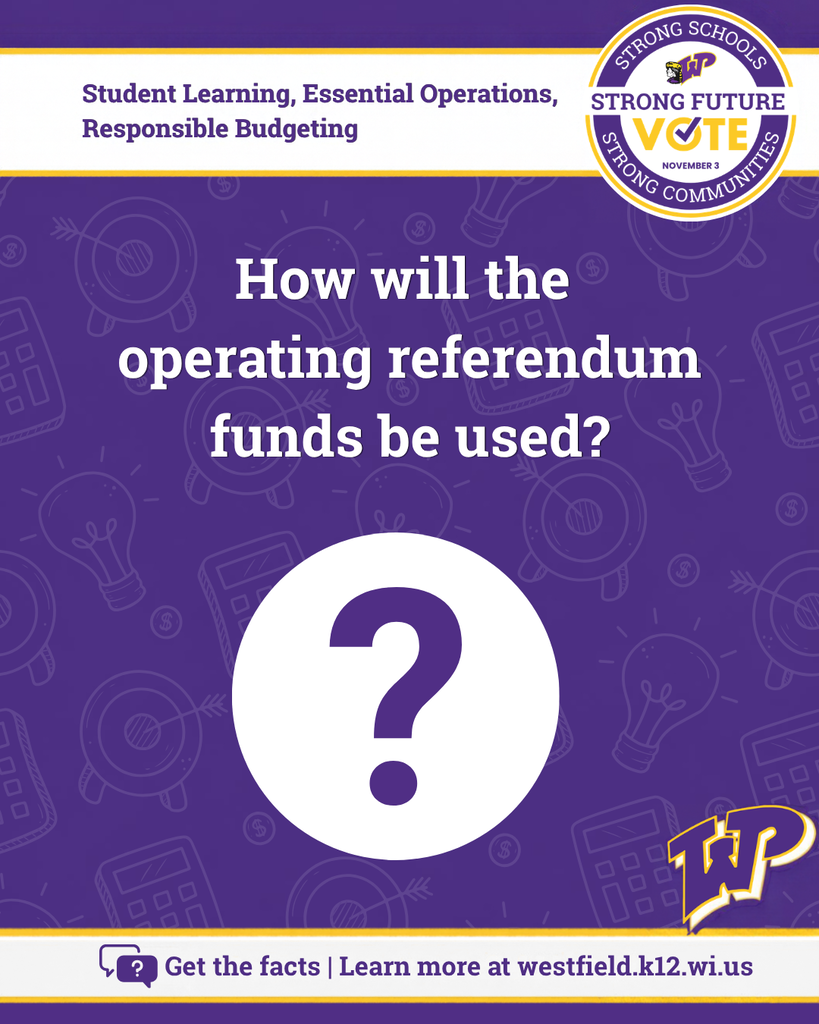 How will the operating referendum funds be used? Large purple question mark. Get the facts - learn more at westfield.k12.wi.us. Student learning, essential operations, responsible budgeting. Vote Nov. 3. Strong schools, strong communities, strong future.