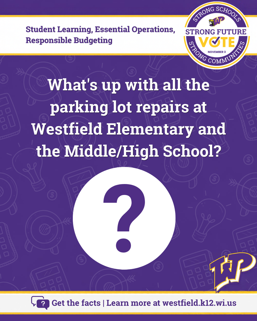 What's up with all the parking lot repairs at Westfield Elementary and the Middle/High School? Large purple question mark. Get the facts: learn more at westfield.k12.wi.us. Vote Nov. 3. Strong Schools, Strong Communities, Strong Future.