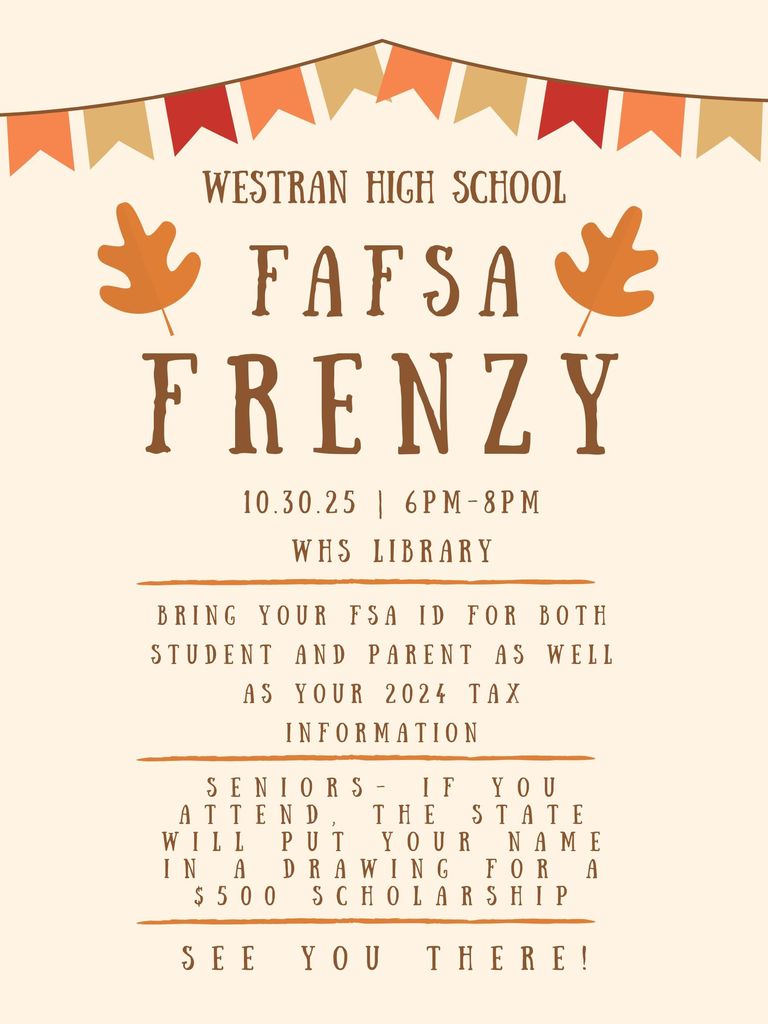 FAFSA Frenzy is still scheduled for October 30.  It is open house style from 6-8pm in the WHS Library.  Attend, complete your FAFSA, and enter to win a $500 scholarship!  This event is open to all area high school seniors and families.