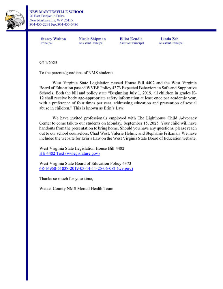 West Virginia State Legislation passed House Bill 4402 and the West Virginia Board of Education passed WVBE Policy 4373 Expected Behaviors in Safe and Supportive Schools. Both the bill and policy state “Beginning July 1, 2019, all children in grades K-12 shall receive body age-appropriate safety information at least once per academic year, with a preference of four times per year, addressing education and prevention of sexual abuse in children.” This is known as Erin’s Law.   We have invited professionals employed with The Lighthouse Child Advocacy Center to come talk to our students on Monday, September 15, 2025. Your child will have handouts from the presentation to bring home. Should you have any questions, please reach out to our school counselors, Chad West, Valerie Helmic and Stephanie Fritzman. We have included the website for Erin’s Law on the West Virginia State Board of Education website.