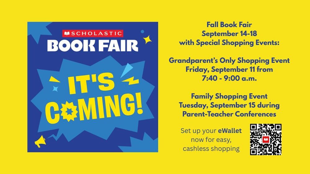 Scholastic Book Fair. It's Coming! Fall Book Fair September 14-18 with Special Shopping Events:  Grandparent’s Only Shopping Event Friday, September 11 from 7:40 - 9:00 a.m.  Family Shopping Event Tuesday, September 15 during Parent-Teacher Conferences. Set up your eWallet now for easy, cashless shopping