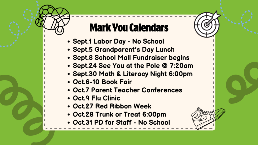 Mark your calendars.  Sept.1 No School Sept.5 Grandparent's day lunch Sept.8 School mall fundrasier Sept.24 See you at the pole Sept. 30 Math & Literacy Night  Oct.6-10 Book Fair week Oct. 7 Parent teacher conf. Oct. 9 flu Clinic  Oct. 27 Red Ribbon Week Oct. 28 Trunk or treat Oct. 31 No school