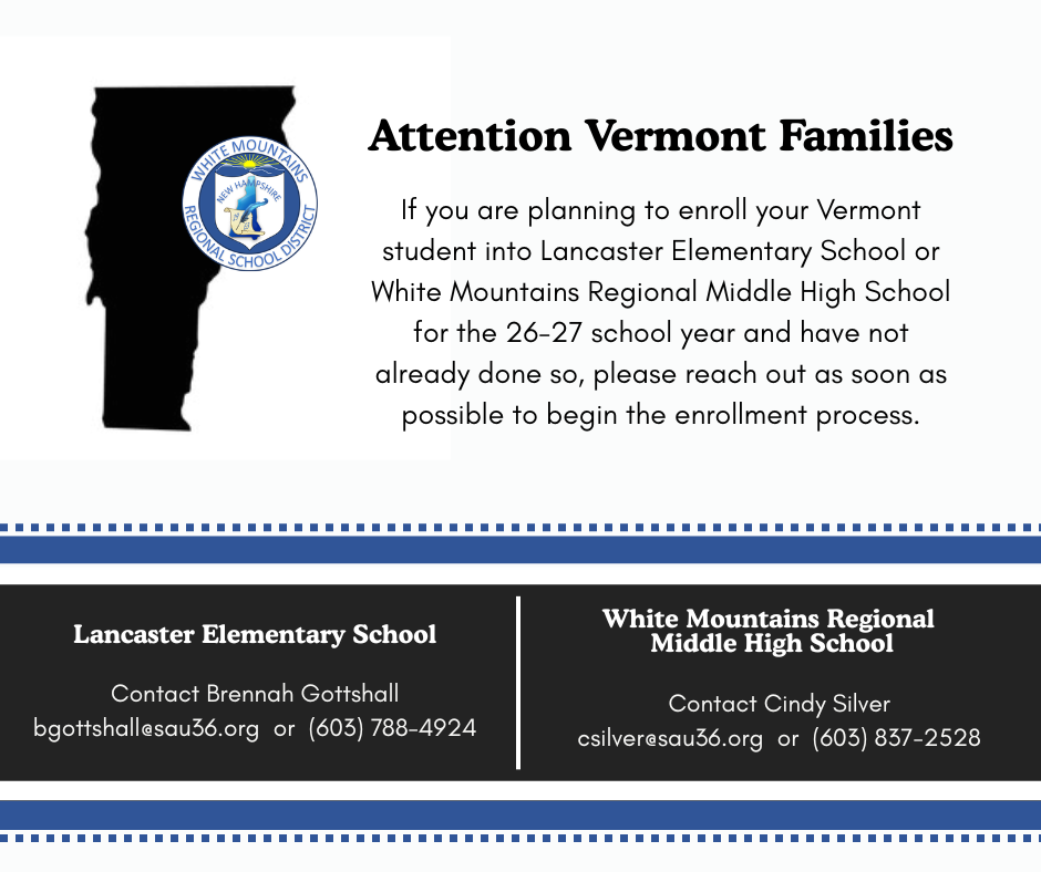 If you are planning to enroll your Vermont student into Lancaster Elementary School or White Mountains Regional Middle High School for the 26-27 school year and have not already done so, please reach out as soon as possible to begin the enrollment process. Lancaster Elementary School Contact Brennah Gottshall bgottshall@sau36.org or 603.788.4924 WMRMHS Contact Cindy Silver csilver@sau36.org or 603.837.2528