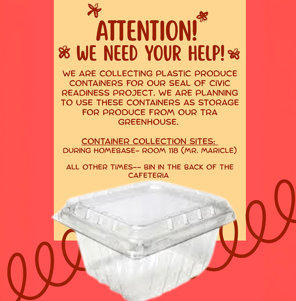 Attention, we need your help. We are collecting plastic produce containers for our Seal of Civic Readiness project. We are planning to use these containers as storage for produce from our T R A greenhouse. Container collection sites are Mr. Maricle's room 118 during homeroom or the bin in the back of the cafeteria during all other times.