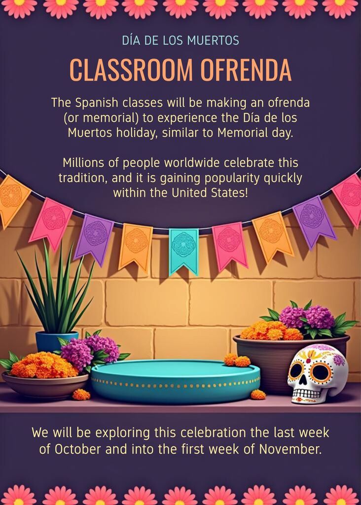 The Spanish classes will be making an ofrenda (or memorial) to expierence the Día de los Muertos holiday, similar to Memorial day. Millions of people worldwide celebrate this tradition, and it is gaining popularity quickly within the United States! We will be exploring this celebration the last week of October and into the first week of November.