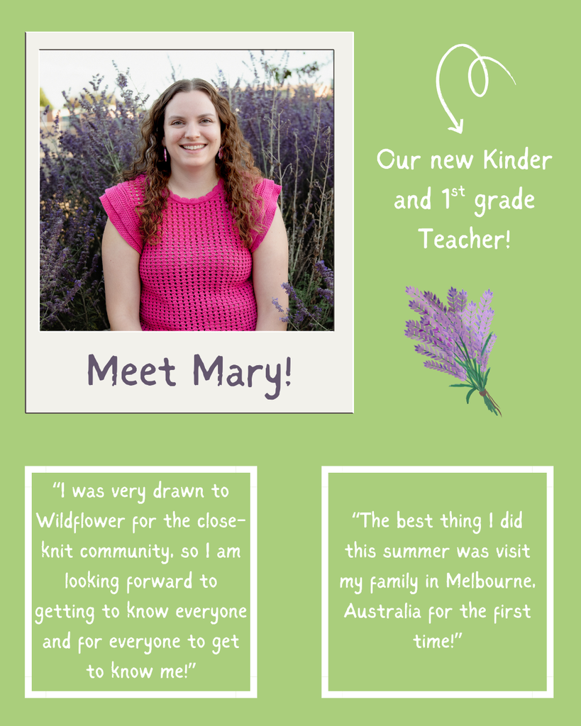This flier is the same format as the last slide. This slide highlight our new Kinder and 1st grade teacher Mary. In the bottom left square is a quote that says "I was very drawn to Wildflower for the close-knit community, so I am looking forward to getting to know everyone and for everyone to get to know me!" The right square says, "The best thing I did this summer was visit my family in Melbourne, Australia for the first time!"