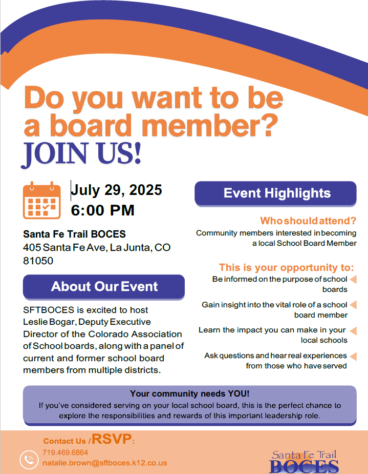Do you want to be a board member? Join Us! July 29, 2025 at the Santa Fe Trails BOCES 405 Santa Fe Ave, La Junta , Colorado 81050. Who should attend? Community members interested in becoming a local School Board Member. This is your opportunity to: Be informed on the purpose of school boards. Gain insight into the vital role of a school board member. Learn the impact you can m ake in your local schools. Ask questions an hear real experiences from those who have served. About our Event: SFTBOCES is excited to host Leslie Bogar, Deputy Executive Director of the Colorado Association of School Boards, along with a panel of current and former school board members from multiple districts. Your community needs You! If you've considered serving on your local school board, this is the perfect chance to explore the responsibilities and rewards of this important leadership role. Contact us/RSVP 719-383-2623 or natalie.brown@stfboces.k12.co.us