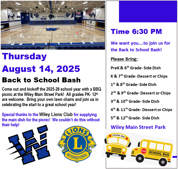 Thursday August 14, 2025 Back to School Bash Come out and kickoff the 2025-26 school year with a BBQ picnic at the Wiley Main Street Park! All grades PK- 12th are welcome. Bring your own lawn chairs and join us in celebrating the start to a great school year! Special thanks to the Wiley Lions Club for supplying the main dish for the picnic! We couldn’t do this without their help! Time 6:30 PM We want you….to join us for the Back to School Bash! Please Bring: PreK & 6th Grade- Side Dish K & 7th Grade- Dessert or Chips 1st & 8th Grade- Side Dish 2nd & 9th Grade- Dessert or Chips 3rd & 10th Grade- Side Dish 4th & 11th Grade- Dessert or Chips 5th & 12th Grade- Side Dish