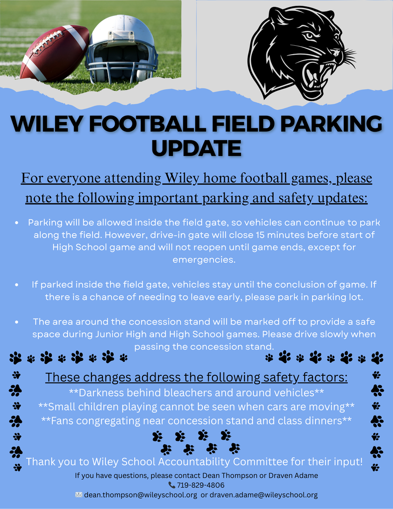Wiley Community– We're making some adjustments to our football field parking process during junior high and high school season football games. These changes aim to improve safety, maintain our small school atmosphere, and address concerns around the field layout. Please take a look at the attached flyer for specific details. Thank you to the community members who brought up this concern, and thank you to the Wiley Accountability Committee for providing valuable input as we worked through possibilities. The areas affected include the home side parking area, concession stand, dinner serving area, restrooms, and the access road. We appreciate everyone's patience and cooperation as we work to make our football games safer and more enjoyable for all. Your understanding is greatly valued. Again, please take a look at the attached flyer for specific information. Dean Thompson Wiley Secondary Principal
