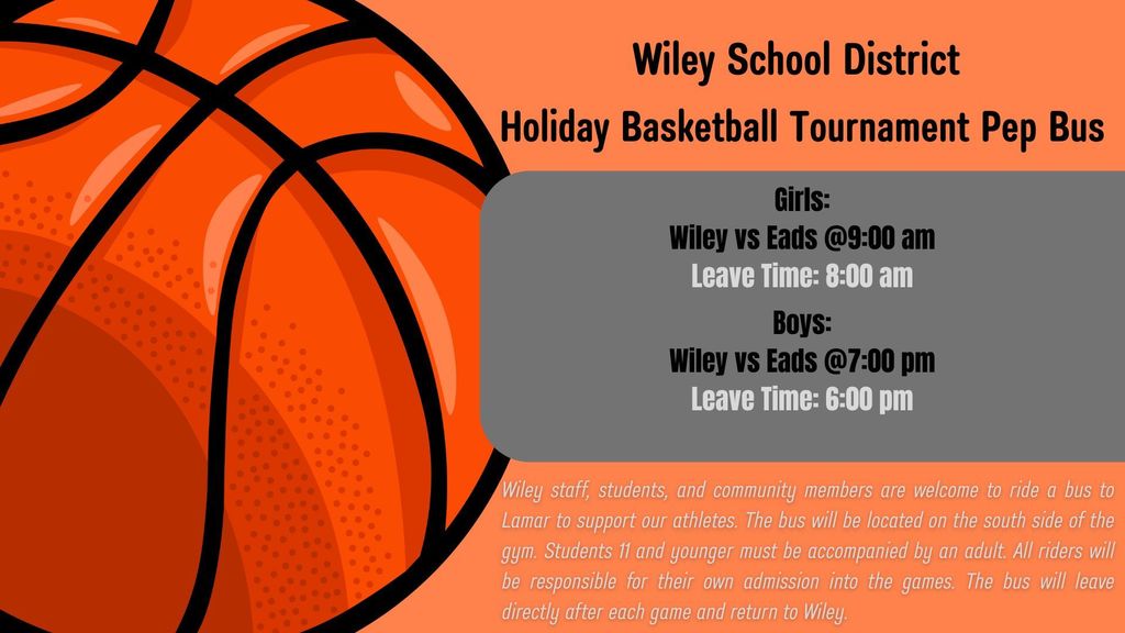 Wiley School District is happy to announce they will provide a bus to the Holiday Basketball Tournament to watch and support our Wiley athletes. Wiley staff, students, and community members are welcome to ride. Students 11 and younger must be accompanied by an adult, and all riders are responsible for their own admission. The bus will leave directly after the conclusion of both games to return to Wiley.