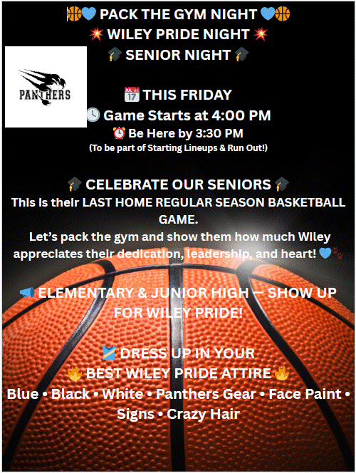 Pack the Gym Night- Wiley Pride-Friday February 27starting at 4:00 pm to Celebrate our Senior Basketball players-Dress Up in Wiley Gear--Games and prizes 
