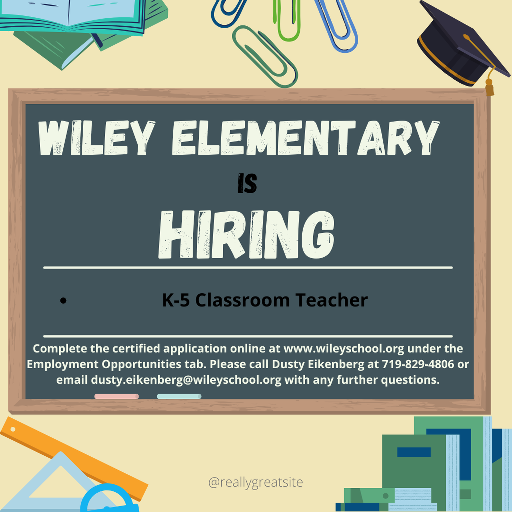 Wiley School District has an opening for a K-5 Classroom teacher for the 2026-2027 school year. Please access the certified application on the school website at www.wileyschool.org under the Employment Opportunities Tab. With an further questions, please reach out to Dusty Eikenberg at 719-829-4806 or email dusty.eikenberg@wileyschool.org.
