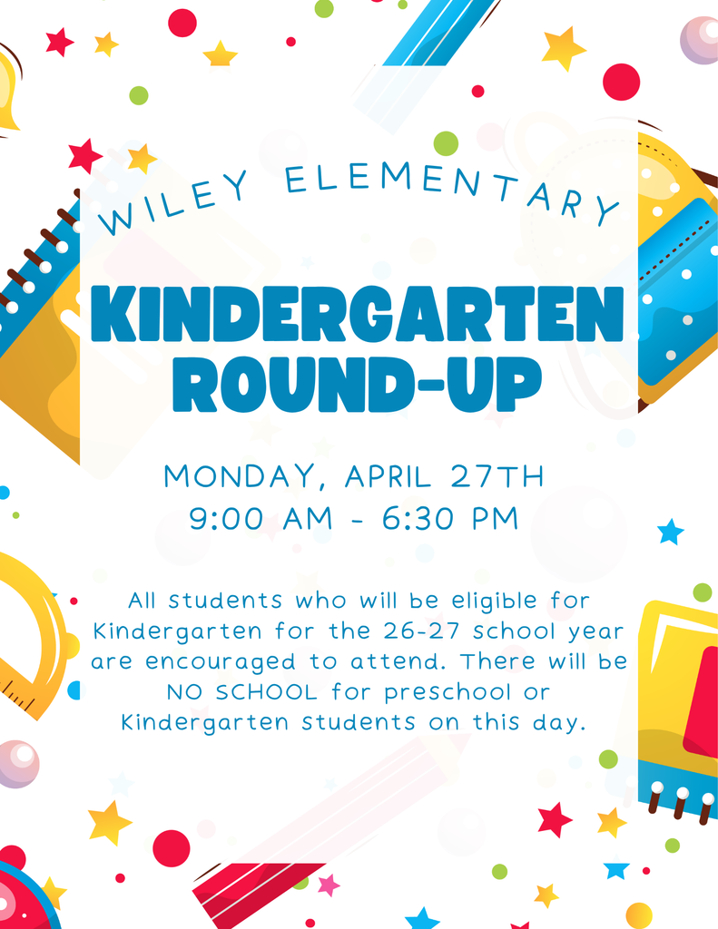 Final reminder that Wiley Elementary Kindergarten Round-Up will take place on Monday, April 27th from 9:00-6:30. If your child will be in Kindergarten for the 26-27 school year, please plan to attend. There will be NO school for current Preschool and Kindergarten students on Monday. If you know of any family to pass this along to or invite please do so. This is just a pre-enrollment event and does not guarantee enrollment. 