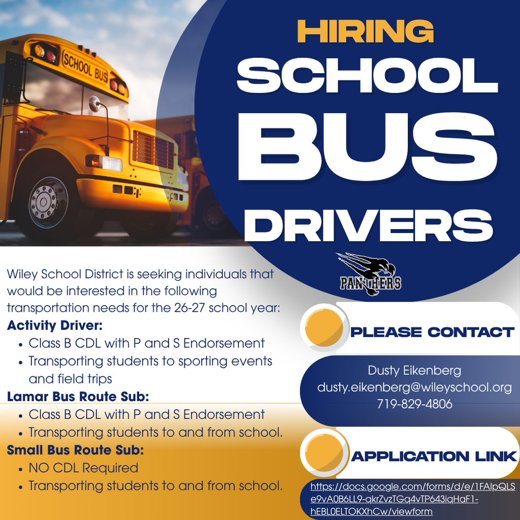 Hiring School Bus Driver for the 26-27 School Year:  If you are looking to help safely transport students to and from school and extra curricular activities, we would love to have you. Please access the application on the school website at www.wileyschool.org under "Employment Opportunities" tab. Please complete the classified application. You can also click on the link in the flyer to access the application. Please reach out to Dusty Eikenberg with any additional questions you may have. 