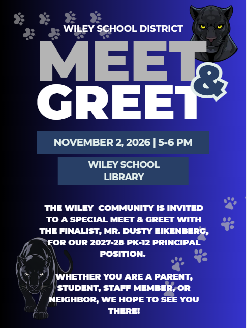Wiley School District.  Meet & Greet.  The Wiley community is invited to a special meet & greet with the finalist, Mr. Dusty Eikenberg, for our 2027-28 PK-12 Principal position.  Whether you are a parent, student, staff member or neighbor, we hope to see you there.  November 2, 2026 from 5 to 6 pm.